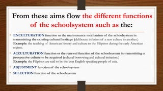 From these aims flow the different functions
of the schoolsystem such as the:
• ENCULTURATION function or the maintenance mechanism of the schoolsystem in
transmitting the existing cultural heritage (deliberate infusion of a new culture to another.)
Example: the teaching of American history and culture to the Filipinos during the early American
regime.
• ACCULTURATION function or the renewal function of the schoolsystem in transmitting a
prospective culture to be acquired (cultural borrowing and cultural imitation.)
Example: the Filipinos are said to be the best English-speaking people of asia.
• ADJUSTMENT function of the schoolsystem
• SELECTION function of the schoolsystem
 