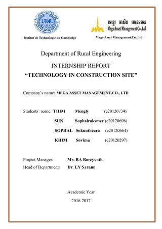 Department of Rural Engineering
INTERNSHIP REPORT
“TECHNOLOGY IN CONSTRUCTION SITE”
Company’s name: MEGA ASSET MANAGEMENT.CO., LTD
Students’ name: THIM Mengly (e20120734)
SUN Sophalraksmey (e20120696)
SOPHAL Sokuntheara (e20120664)
KHIM Sovima (e20120297)
Project Manager: Mr. RA Boreyvuth
Head of Department: Dr. LY Sarann
Academic Year
2016-2017
Institut de Technologie du Cambodge Maga Asset Management.Co.,Ltd
 
