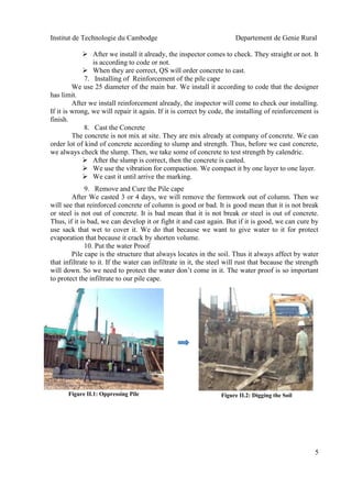 Institut de Technologie du Cambodge Departement de Genie Rural
5
 After we install it already, the inspector comes to check. They straight or not. It
is according to code or not.
 When they are correct, QS will order concrete to cast.
7. Installing of Reinforcement of the pile cape
We use 25 diameter of the main bar. We install it according to code that the designer
has limit.
After we install reinforcement already, the inspector will come to check our installing.
If it is wrong, we will repair it again. If it is correct by code, the installing of reinforcement is
finish.
8. Cast the Concrete
The concrete is not mix at site. They are mix already at company of concrete. We can
order lot of kind of concrete according to slump and strength. Thus, before we cast concrete,
we always check the slump. Then, we take some of concrete to test strength by calendric.
 After the slump is correct, then the concrete is casted.
 We use the vibration for compaction. We compact it by one layer to one layer.
 We cast it until arrive the marking.
9. Remove and Cure the Pile cape
After We casted 3 or 4 days, we will remove the formwork out of column. Then we
will see that reinforced concrete of column is good or bad. It is good mean that it is not break
or steel is not out of concrete. It is bad mean that it is not break or steel is out of concrete.
Thus, if it is bad, we can develop it or fight it and cast again. But if it is good, we can cure by
use sack that wet to cover it. We do that because we want to give water to it for protect
evaporation that because it crack by shorten volume.
10. Put the water Proof
Pile cape is the structure that always locates in the soil. Thus it always affect by water
that infiltrate to it. If the water can infiltrate in it, the steel will rust that because the strength
will down. So we need to protect the water don’t come in it. The water proof is so important
to protect the infiltrate to our pile cape.
Figure II.1: Oppressing Pile Figure II.2: Digging the Soil
 