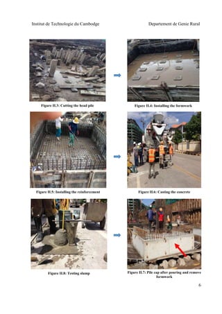 Institut de Technologie du Cambodge Departement de Genie Rural
6
Figure II.8: Testing slump Figure II.7: Pile cap after pouring and remove
formwork
Figure II.3: Cutting the head pile Figure II.4: Installing the formwork
Figure II.5: Installing the reinforcement Figure II.6: Casting the concrete
 