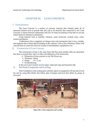 Institut de Technologie du Cambodge Departement de Genie Rural
7
CHAPTER III: LEAN CONCRETE
I. Generalization
The Lean Concrete is a surface of concrete structure that situated under all of
structural element such as ground slab, pile cap or all structure that connected to soil. Lean
Concrete is cleaner between sedimentary and soil. So when are putting of lean that we are put
which chemical substances and plastics.
Using material such as machine vibration, sand, formwork, crushed stone, water,
cement and plastics.
Furthermore, lean is supporter on charges none only permanence but it can a variable,
and supporter due to beam that be binding on the columns. Lean is has a thickness 50mm with
concrete that we create this floor for stocker of merchandises, equipment so on.
II. Construction of Lean Concrete
The construction of lean is the same from slab that mean another slabs are equivalent
first floor or second floor. But it is little a bit difference of the formworks:
 Dimension of lean concrete in site The Elysee are:
 Thickness: 50mm
 Slump : 14 ± 2 cm
 No Reinforcing
In this site Lean Concrete use two types: under pile caps and basement slab.
A. Soil/Sand Compaction and Leveling
After Foundation work (cutting piles and pile capes) we prepared to fill up and to level
the soil by using Mini Roller that follow plan of project and level that define by group of
surveyors.
Figure III.1: Soil Compaction and Leveling
 