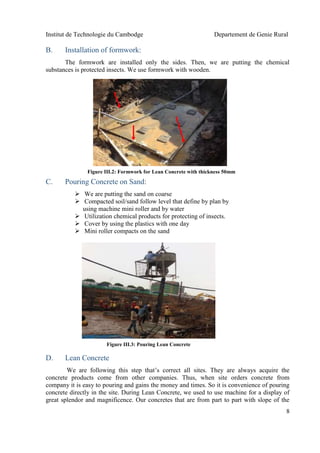 Institut de Technologie du Cambodge Departement de Genie Rural
8
B. Installation of formwork:
The formwork are installed only the sides. Then, we are putting the chemical
substances is protected insects. We use formwork with wooden.
C. Pouring Concrete on Sand:
 We are putting the sand on coarse
 Compacted soil/sand follow level that define by plan by
using machine mini roller and by water
 Utilization chemical products for protecting of insects.
 Cover by using the plastics with one day
 Mini roller compacts on the sand
D. Lean Concrete
We are following this step that’s correct all sites. They are always acquire the
concrete products come from other companies. Thus, when site orders concrete from
company it is easy to pouring and gains the money and times. So it is convenience of pouring
concrete directly in the site. During Lean Concrete, we used to use machine for a display of
great splendor and magnificence. Our concretes that are from part to part with slope of the
Figure III.3: Pouring Lean Concrete
Figure III.2: Formwork for Lean Concrete with thickness 50mm
 