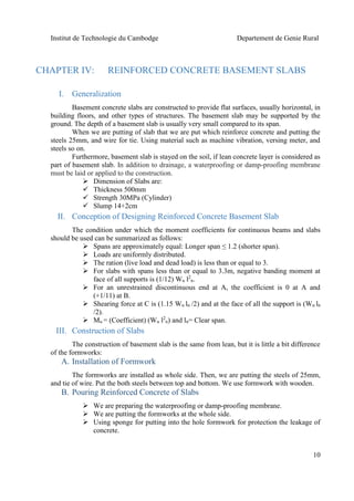 Institut de Technologie du Cambodge Departement de Genie Rural
10
CHAPTER IV: REINFORCED CONCRETE BASEMENT SLABS
I. Generalization
Basement concrete slabs are constructed to provide flat surfaces, usually horizontal, in
building floors, and other types of structures. The basement slab may be supported by the
ground. The depth of a basement slab is usually very small compared to its span.
When we are putting of slab that we are put which reinforce concrete and putting the
steels 25mm, and wire for tie. Using material such as machine vibration, versing meter, and
steels so on.
Furthermore, basement slab is stayed on the soil, if lean concrete layer is considered as
part of basement slab. In addition to drainage, a waterproofing or damp-proofing membrane
must be laid or applied to the construction.
 Dimension of Slabs are:
 Thickness 500mm
 Strength 30MPa (Cylinder)
 Slump 14+2cm
II. Conception of Designing Reinforced Concrete Basement Slab
The condition under which the moment coefficients for continuous beams and slabs
should be used can be summarized as follows:
 Spans are approximately equal: Longer span ≤ 1.2 (shorter span).
 Loads are uniformly distributed.
 The ration (live load and dead load) is less than or equal to 3.
 For slabs with spans less than or equal to 3.3m, negative banding moment at
face of all supports is (1/12) Wu l2
n.
 For an unrestrained discontinuous end at A, the coefficient is 0 at A and
(+1/11) at B.
 Shearing force at C is (1.15 Wu ln /2) and at the face of all the support is (Wu ln
/2).
 Mu = (Coefficient) (Wu l2
n) and ln= Clear span.
III. Construction of Slabs
The construction of basement slab is the same from lean, but it is little a bit difference
of the formworks:
A. Installation of Formwork
The formworks are installed as whole side. Then, we are putting the steels of 25mm,
and tie of wire. Put the both steels between top and bottom. We use formwork with wooden.
B. Pouring Reinforced Concrete of Slabs
 We are preparing the waterproofing or damp-proofing membrane.
 We are putting the formworks at the whole side.
 Using sponge for putting into the hole formwork for protection the leakage of
concrete.
 