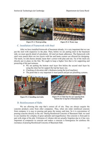 Institut de Technologie du Cambodge Departement de Genie Rural
11
water stop
C. Installation of Framework with Steel
After we have installed formwork of basement already, it is very important that we can
put the steel with respective in the plan. Then, before we are putting steel in the basement
slab, we must specify detail of calculation. All steel are haute adherence. The framework with
steel were punch there are two layers with bar and haute couture are allowed for designing.
The steels, we did choose already mean that’s correct with plan and site. Tie of the steels are
directly put in plane on the Site. We ought to keep a higher 5cm that is for supporting and
protecting of the part tortuous.
 We are putting the bottom steel layer first before the second steel layer by
using the chair bar for support the top bar layer, too.
 Checking of elevation slab’s thickness (using the level machine).
 The point that is very important is must punch and put are plumbing systems.
D. Reinforcement of Slabs
We are allowing this step that’s correct all of site. They are always acquire the
concrete products come from other companies. Thus, when site order reinforced concrete
from company it is easy to pouring and gains the money and time. So it is convenience of
pouring concrete directly in the site. During Reinforced Concrete of Basement Slab, we used
to use machine for a display of great splendor and magnificence. Our concrete is from part to
part with slope of the plat. Utilization of vibrator did not actually forgotten due to it has very
important of compacter in concrete and makes a concrete is homogenize for reinforce the
resistance of pouring Reinforced Concrete of Basement Slab.
Figure IV.1: Waterproofing
Figure IV.4: Chair bar for save spacing from
bottom bar to top bar of basement slab
Figure IV.3: Installing steel slabs
Figure IV.2: Water stop
 