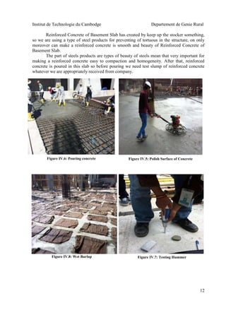 Institut de Technologie du Cambodge Departement de Genie Rural
12
Reinforced Concrete of Basement Slab has created by keep up the stocker something,
so we are using a type of steel products for preventing of tortuous in the structure, on only
moreover can make a reinforced concrete is smooth and beauty of Reinforced Concrete of
Basement Slab.
The part of steels products are types of beauty of steels mean that very important for
making a reinforced concrete easy to compaction and homogeneity. After that, reinforced
concrete is poured in this slab so before pouring we need test slump of reinforced concrete
whatever we are appropriately received from company.
Figure IV.6: Pouring concrete
Figure IV.7: Testing Hummer
Figure IV.5: Polish Surface of Concrete
Figure IV.8: Wet Burlap
 