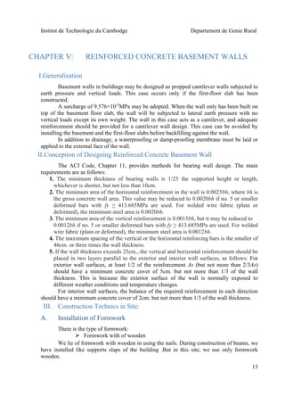 Institut de Technologie du Cambodge Departement de Genie Rural
13
CHAPTER V: REINFORCED CONCRETE BASEMENT WALLS
I.Generalization
Basement walls in buildings may be designed as propped cantilever walls subjected to
earth pressure and vertical loads. This case occurs only if the first-floor slab has been
constructed.
A surcharge of 9.576×10-5
MPa may be adopted. When the wall only has been built on
top of the basement floor slab, the wall will be subjected to lateral earth pressure with no
vertical loads except its own weight. The wall in this case acts as a cantilever, and adequate
reinforcement should be provided for a cantilever wall design. This case can be avoided by
installing the basement and the first-floor slabs before backfilling against the wall.
In addition to drainage, a waterproofing or damp-proofing membrane must be laid or
applied to the external face of the wall.
II.Conception of Designing Reinforced Concrete Basement Wall
The ACI Code, Chapter 11, provides methods for bearing wall design. The main
requirements are as follows:
1. The minimum thickness of bearing walls is 1/25 the supported height or length,
whichever is shorter, but not less than 10cm.
2. The minimum area of the horizontal reinforcement in the wall is 0.0025bh, where bh is
the gross concrete wall area. This value may be reduced to 0.0020bh if no. 5 or smaller
deformed bars with fy ≥ 413.685MPa are used. For welded wire fabric (plain or
deformed), the minimum steel area is 0.0020bh.
3. The minimum area of the vertical reinforcement is 0.0015bh, but it may be reduced to
0.0012bh if no. 5 or smaller deformed bars with fy ≥ 413.685MPa are used. For welded
wire fabric (plain or deformed), the minimum steel area is 0.0012bh.
4. The maximum spacing of the vertical or the horizontal reinforcing bars is the smaller of
46cm. or three times the wall thickness.
5. If the wall thickness exceeds 25cm., the vertical and horizontal reinforcement should be
placed in two layers parallel to the exterior and interior wall surfaces, as follows: For
exterior wall surfaces, at least 1/2 of the reinforcement As (but not more than 2/3As)
should have a minimum concrete cover of 5cm. but not more than 1/3 of the wall
thickness. This is because the exterior surface of the wall is normally exposed to
different weather conditions and temperature changes.
For interior wall surfaces, the balance of the required reinforcement in each direction
should have a minimum concrete cover of 2cm. but not more than 1/3 of the wall thickness.
III. Construction Technics in Site:
A. Installation of Formwork
There is the type of formwork:
 Formwork with of wooden
We lie of formwork with wooden in using the nails. During construction of beams, we
have installed like supports slaps of the building .But in this site, we use only formwork
wooden.
 