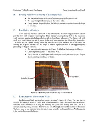 Institut de Technologie du Cambodge Departement de Genie Rural
14
B. Pouring Reinforced Concrete of Basement Walls
 We are preparing the waterproofing or damp-proofing membrane.
 We are putting the formworks at the whole side.
 Using sponge for putting into the hole formwork for protection the leakage
of concrete.
C. Installation with steels
After we have installed formwork at the side already, it is very important that we can
put the steel with respective in the plan. Then, before we are putting steel in the basement
wall, we must specify detail of calculation. All steel are haute adherence. The framework with
steel were punch there are two layers with bar and haute couture are allowed for designing.
The steels, we did choose already mean that’s correct with plan and site. Tie of the steels are
directly put in plane on the Site. We ought to keep a higher 5cm that is for supporting and
protecting of the part tortuous.
 We are putting the exterior steel layer first before the interior steel layer.
 Checking the thickness of Basement Wall.
 The point that is very important is must punch and put are waterproofing or
damp-proofing membrane systems.
D. Reinforcement of Basement Walls
For Basement Wall, we are allowing this step that’s correct all of site. They are always
acquire the concrete products come from other companies. Thus, when site order reinforced
concrete from company it is easy to pouring and gains the money and time. So it is
convenience of pouring concrete directly in the site. During Reinforced Concrete of Basement
Wall, we used to use machine for a display of great splendor and magnificence. We have done
it during the Basement Columns.
Install with steel
Water Stop
Figure V.1: Installing steels and Water stop of basement wall
 
