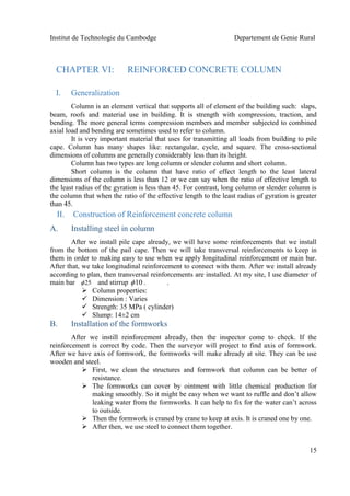 Institut de Technologie du Cambodge Departement de Genie Rural
15
CHAPTER VI: REINFORCED CONCRETE COLUMN
I. Generalization
Column is an element vertical that supports all of element of the building such: slaps,
beam, roofs and material use in building. It is strength with compression, traction, and
bending. The more general terms compression members and member subjected to combined
axial load and bending are sometimes used to refer to column.
It is very important material that uses for transmitting all loads from building to pile
cape. Column has many shapes like: rectangular, cycle, and square. The cross-sectional
dimensions of columns are generally considerably less than its height.
Column has two types are long column or slender column and short column.
Short column is the column that have ratio of effect length to the least lateral
dimensions of the column is less than 12 or we can say when the ratio of effective length to
the least radius of the gyration is less than 45. For contrast, long column or slender column is
the column that when the ratio of the effective length to the least radius of gyration is greater
than 45.
II. Construction of Reinforcement concrete column
A. Installing steel in column
After we install pile cape already, we will have some reinforcements that we install
from the bottom of the pail cape. Then we will take transversal reinforcements to keep in
them in order to making easy to use when we apply longitudinal reinforcement or main bar.
After that, we take longitudinal reinforcement to connect with them. After we install already
according to plan, then transversal reinforcements are installed. At my site, I use diameter of
main bar and stirrup . .
 Column properties:
 Dimension : Varies
 Strength: 35 MPa ( cylinder)
 Slump: 14±2 cm
B. Installation of the formworks
After we instill reinforcement already, then the inspector come to check. If the
reinforcement is correct by code. Then the surveyor will project to find axis of formwork.
After we have axis of formwork, the formworks will make already at site. They can be use
wooden and steel.
 First, we clean the structures and formwork that column can be better of
resistance.
 The formworks can cover by ointment with little chemical production for
making smoothly. So it might be easy when we want to ruffle and don’t allow
leaking water from the formworks. It can help to fix for the water can’t across
to outside.
 Then the formwork is craned by crane to keep at axis. It is craned one by one.
 After then, we use steel to connect them together.
1025
 