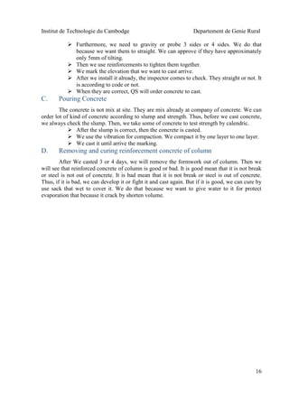 Institut de Technologie du Cambodge Departement de Genie Rural
16
 Furthermore, we need to gravity or probe 3 sides or 4 sides. We do that
because we want them to straight. We can approve if they have approximately
only 5mm of tilting.
 Then we use reinforcements to tighten them together.
 We mark the elevation that we want to cast arrive.
 After we install it already, the inspector comes to check. They straight or not. It
is according to code or not.
 When they are correct, QS will order concrete to cast.
C. Pouring Concrete
The concrete is not mix at site. They are mix already at company of concrete. We can
order lot of kind of concrete according to slump and strength. Thus, before we cast concrete,
we always check the slump. Then, we take some of concrete to test strength by calendric.
 After the slump is correct, then the concrete is casted.
 We use the vibration for compaction. We compact it by one layer to one layer.
 We cast it until arrive the marking.
D. Removing and curing reinforcement concrete of column
After We casted 3 or 4 days, we will remove the formwork out of column. Then we
will see that reinforced concrete of column is good or bad. It is good mean that it is not break
or steel is not out of concrete. It is bad mean that it is not break or steel is out of concrete.
Thus, if it is bad, we can develop it or fight it and cast again. But if it is good, we can cure by
use sack that wet to cover it. We do that because we want to give water to it for protect
evaporation that because it crack by shorten volume.
 