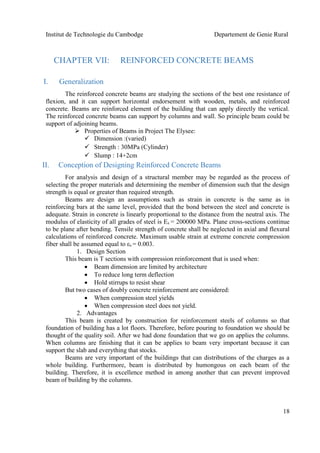 Institut de Technologie du Cambodge Departement de Genie Rural
18
CHAPTER VII: REINFORCED CONCRETE BEAMS
I. Generalization
The reinforced concrete beams are studying the sections of the best one resistance of
flexion, and it can support horizontal endorsement with wooden, metals, and reinforced
concrete. Beams are reinforced element of the building that can apply directly the vertical.
The reinforced concrete beams can support by columns and wall. So principle beam could be
support of adjoining beams.
 Properties of Beams in Project The Elysee:
 Dimension :(varied)
 Strength : 30MPa (Cylinder)
 Slump : 14+2cm
II. Conception of Designing Reinforced Concrete Beams
For analysis and design of a structural member may be regarded as the process of
selecting the proper materials and determining the member of dimension such that the design
strength is equal or greater than required strength.
Beams are design an assumptions such as strain in concrete is the same as in
reinforcing bars at the same level, provided that the bond between the steel and concrete is
adequate. Strain in concrete is linearly proportional to the distance from the neutral axis. The
modulus of elasticity of all grades of steel is Es = 200000 MPa. Plane cross-sections continue
to be plane after bending. Tensile strength of concrete shall be neglected in axial and flexural
calculations of reinforced concrete. Maximum usable strain at extreme concrete compression
fiber shall be assumed equal to εs = 0.003.
1. Design Section
This beam is T sections with compression reinforcement that is used when:
 Beam dimension are limited by architecture
 To reduce long term deflection
 Hold stirrups to resist shear
But two cases of doubly concrete reinforcement are considered:
 When compression steel yields
 When compression steel does not yield.
2. Advantages
This beam is created by construction for reinforcement steels of columns so that
foundation of building has a lot floors. Therefore, before pouring to foundation we should be
thought of the quality soil. After we had done foundation that we go on applies the columns.
When columns are finishing that it can be applies to beam very important because it can
support the slab and everything that stocks.
Beams are very important of the buildings that can distributions of the charges as a
whole building. Furthermore, beam is distributed by humongous on each beam of the
building. Therefore, it is excellence method in among another that can prevent improved
beam of building by the columns.
 