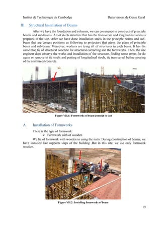 Institut de Technologie du Cambodge Departement de Genie Rural
19
III. Structural Installation of Beams
After we have the foundation and columns, we can commence to construct of principle
beams and sub-beams. All of steels structure that has the transversal and longitudinal steels is
prepared in the site. After we have done installation steels in the principle beams and sub-
beam that are correct positions as following to projectors that given the plans of principle
beam and sub-beam. Moreover, workers are tying all of structures in each beam. It has the
same bloc tie of structural concrete for structural correcting and the formworks. Then, the site
engineer does observe the works and installation of the structure, finding some errors for do
again or remove to tie steels and putting of longitudinal steels, tie transversal before pouring
of the reinforced concrete.
A. Installation of Formworks
There is the type of formwork:
 Formwork with of wooden
We lie of formwork with wooden in using the nails. During construction of beams, we
have installed like supports slaps of the building .But in this site, we use only formwork
wooden.
Figure VII.1: Formworks of beam connect to slab
Figure VII.2: Installing formworks of beam
 