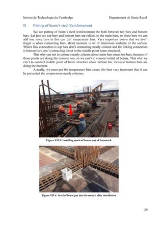 Institut de Technologie du Cambodge Departement de Genie Rural
20
B. Putting of beam’s steel Reinforcement
We are putting of beam’s steel reinforcement the both between top bars and bottom
bars. Let just say top bars and bottom bars are related to the main bars, so these bars we can
add one more bars in that can call temperature bars. Very important points that we don’t
forget is when connecting bars, about measure is 40 of dimension multiple of the section.
Where link connection is top bars don’t connecting nearly column and for linking connection
is bottom bars don’t connecting direct in the middle point beam structural.
That why can not to connect nearly column about main bars mean top bars, because of
those points are doing the moment too, so we can’t to connect initial of beams. That why we
can’t to connect middle point of beam structure about bottom bar. Because bottom bars are
doing the moment.
Actually, we must put the temperature bars cause this bars very important that it can
be prevented the compression nearly columns.
Figure VII.3: Installing steels of beams out of formwork
Figure VII.4: Steel of beam put into formwork after installation
 