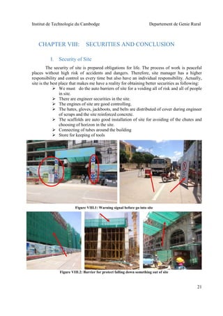 Institut de Technologie du Cambodge Departement de Genie Rural
21
CHAPTER VIII: SECURITIES AND CONCLUSION
I. Security of Site
The security of site is prepared obligations for life. The process of work is peaceful
places without high risk of accidents and dangers. Therefore, site manager has a higher
responsibility and control us every time but also have an individual responsibility. Actually,
site is the best place that makes me have a reality for obtaining better securities as following:
 We must do the auto barriers of site for a voiding all of risk and all of people
in site.
 There are engineer securities in the site.
 The engines of site are good controlling.
 The hates, gloves, jackboots, and belts are distributed of cover during engineer
of scraps and the site reinforced concrete.
 The scaffolds are auto good installation of site for avoiding of the chutes and
choosing of horizon in the site.
 Connecting of tubes around the building
 Store for keeping of tools
Figure VIII.1: Warning signal before go into site
Figure VIII.2: Barrier for protect falling down something out of site
 