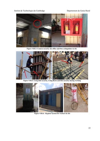 Institut de Technologie du Cambodge Departement de Genie Rural
22
Figure VIII.5: Using Belt security, Using Boots and Hat security during working
Figure VIII.3: Camera security site office and Fire extinguisher in site
Figure VIII.4: Hygiene System for workers in site
 