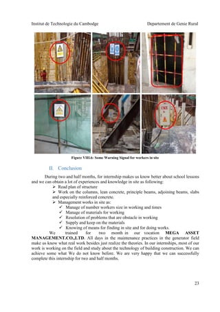 Institut de Technologie du Cambodge Departement de Genie Rural
23
II. Conclusion
During two and half months, for internship makes us know better about school lessons
and we can obtain a lot of experiences and knowledge in site as following:
 Read plan of structure
 Work on the columns, lean concrete, principle beams, adjoining beams, slabs
and especially reinforced concrete.
 Management works in site as:
 Manage of number workers size in working and times
 Manage of materials for working
 Resolution of problems that are obstacle in working
 Supply and keep on the materials
 Knowing of means for finding in site and for doing works.
We trained for two month in our vocation MEGA ASSET
MANAGEMENT.CO.,LTD. All days in the maintenance practices in the generator field
make us know what real work besides just realize the theories. In our internships, most of our
work is working on the field and study about the technology of building construction. We can
achieve some what We do not know before. We are very happy that we can successfully
complete this internship for two and half months.
Figure VIII.6: Some Warning Signal for workers in site
 