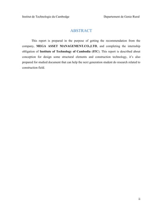 Institut de Technologie du Cambodge Departement de Genie Rural
ii
ABSTRACT
This report is prepared in the purpose of getting the recommendation from the
company, MEGA ASSET MANAGEMENT.CO.,LTD, and completing the internship
obligation of Institute of Technology of Cambodia (ITC). This report is described about
conception for design some structural elements and construction technology, it’s also
prepared for studied document that can help the next generation student do research related to
construction field.
 