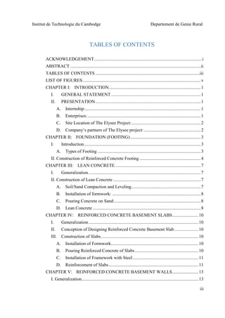 Institut de Technologie du Cambodge Departement de Genie Rural
iii
TABLES OF CONTENTS
ACKNOWLEDGEMENT...............................................................................................i
ABSTRACT ...................................................................................................................ii
TABLES OF CONTENTS............................................................................................iii
LIST OF FIGURES........................................................................................................v
CHAPTER I: INTRODUCTION.................................................................................1
I. GENERAL STATEMENT...............................................................................1
II. PRESENTATION.............................................................................................1
A. Internship:......................................................................................................1
B. Enterprises:....................................................................................................1
C. Site Location of The Elysee Project:.............................................................2
D. Company‘s partners of The Elysee project: ..................................................2
CHAPTER II: FOUNDATION (FOOTING)..............................................................3
I. Introduction.......................................................................................................3
A. Types of Footing ...........................................................................................3
II. Construction of Reinforced Concrete Footing ......................................................4
CHAPTER III: LEAN CONCRETE ...........................................................................7
I. Generalization...................................................................................................7
II. Construction of Lean Concrete .............................................................................7
A. Soil/Sand Compaction and Leveling.............................................................7
B. Installation of formwork: ..............................................................................8
C. Pouring Concrete on Sand:............................................................................8
D. Lean Concrete ...............................................................................................8
CHAPTER IV: REINFORCED CONCRETE BASEMENT SLABS.......................10
I. Generalization.................................................................................................10
II. Conception of Designing Reinforced Concrete Basement Slab .....................10
III. Construction of Slabs......................................................................................10
A. Installation of Formwork.............................................................................10
B. Pouring Reinforced Concrete of Slabs........................................................10
C. Installation of Framework with Steel..........................................................11
D. Reinforcement of Slabs...............................................................................11
CHAPTER V: REINFORCED CONCRETE BASEMENT WALLS.......................13
I. Generalization.......................................................................................................13
 