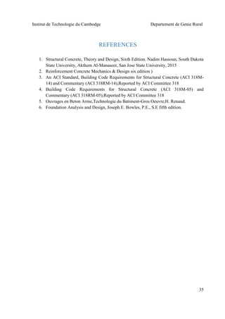 Institut de Technologie du Cambodge Departement de Genie Rural
35
REFERENCES
1. Structural Concrete, Theory and Design, Sixth Edition. Nadim Hassoun, South Dakota
State University, Akthem Al-Manaseer, San Jose State University, 2015
2. Reinforcement Concrete Mechanics & Design six edition )
3. An ACI Standard, Building Code Requirements for Structural Concrete (ACI 318M-
14) and Commentary (ACI 318RM-14),Reported by ACI Committee 318
4. Building Code Requirements for Structural Concrete (ACI 318M-05) and
Commentary (ACI 318RM-05),Reported by ACI Committee 318
5. Ouvrages en Beton Arme,Technologie du Batiment-Gros Oeuvre,H. Renaud.
6. Foundation Analysis and Design, Joseph E. Bowles, P.E., S.E fifth edition.
 
