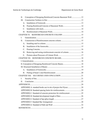 Institut de Technologie du Cambodge Departement de Genie Rural
iv
II. Conception of Designing Reinforced Concrete Basement Wall.....................13
III. Construction Technics in Site:........................................................................13
A. Installation of Formwork.............................................................................13
B. Pouring Reinforced Concrete of Basement Walls.......................................14
C. Installation with steels.................................................................................14
D. Reinforcement of Basement Walls..............................................................14
CHAPTER VI: REINFORCED CONCRETE COLUMN ........................................15
I. Generalization.................................................................................................15
II. Construction of Reinforcement concrete column ...........................................15
A. Installing steel in column ............................................................................15
B. Installation of the formworks......................................................................15
C. Pouring Concrete.........................................................................................16
D. Removing and curing reinforcement concrete of column...........................16
E. Pictures about Processes of Column Work .................................................17
CHAPTER VII: REINFORCED CONCRETE BEAMS...........................................18
I. Generalization.......................................................................................................18
II. Conception of Designing Reinforced Concrete Beams.......................................18
III. Structural Installation of Beams ........................................................................19
A. Installation of Formworks...........................................................................19
B. Putting of beam’s steel Reinforcement .......................................................20
CHAPTER VIII: SECURITIES AND CONCLUSION ............................................21
I. Security of Site................................................................................................21
II. Conclusion ......................................................................................................23
APPENDICES..............................................................................................................24
APPENDIX A: standard hooks use in site of project the Elysee.............................24
APPENDIX B: Standard spacing limits for reinforcements....................................24
APPENDIX C: Standard of concrete protection for reinforcement ........................25
APPENDIX D: Standard development length of Bars ............................................26
APPENDIX E: Standard of lap splice length ..........................................................27
APPENDIX F: Standard Bar Arrangement .............................................................28
APPENDIX G: Standard of Slab and Wall .............................................................32
REFERENCES.............................................................................................................35
 