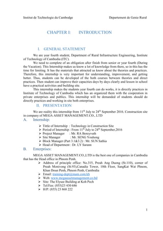 Institut de Technologie du Cambodge Departement de Genie Rural
1
CHAPTER I: INTRODUCTION
I. GENERAL STATEMENT
We are year fourth student, Department of Rural Infrastructure Engineering, Institute
of Technology of Cambodia (ITC).
We need to complete of an obligation after finish from senior or year fourth (During
the Vacation). This Internship makes us know a lot of knowledge from there, so in this has the
time for limiting. It has the materials that attracted us know about the theories and practices.
Therefore, this internship is very important for understanding, improvement, and getting
better. Thus, students can be developed of the both courses between theories and direct
practices. Then student can improve their capacities days by days clearly and lesson in school
have a practical activities and building site.
This internship makes the students year fourth can do works, it is directly practices in
Institute of Technology of Cambodia which has an organized them with the cooperation in
private enterprises and publics. This internship will be demanded of students should do
directly practices and working in site both enterprises.
II. PRESENTATION
We are reality this internship from 11th
July to 24th
September 2016. Construction site
in company of MEGA ASSET MANAGEMENT.CO., LTD
A. Internship:
 Tittle of Internship : Technology in Construction Site
 Period of Internship : From 11th
July to 24th
September,2016
 Project Manager : Mr. RA Boreyvuth
 Site Manager : Mr. SENG Youhong
 Block Manager (Part 3.1&3.2) : Mr. SUN Sathia
 Head of Department : Dr. LY Sarann
B. Enterprises:
MEGA ASSET MANAGEMENT.CO.,LTD is the best one of companies in Cambodia
that has the Head office in Phnom Penh.
 Address of principle office: No.315, Preah Ang Duong (St.110), corner of
Preah Monivong (St.93),Canadia Tower, 10th Floor, SangKat Wat Phnom,
Khan Doun Penh, Phnom Penh, Cambodia
 Email: training-dept@mam.com.kh
 Web: www.megaassetmanagement.co.ltd
 Site: The Elysee Building at Koh Pech
 Tel/Fax: (855)23 430 686
 H/P: (855) 23 868 222
 