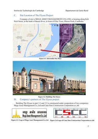 Institut de Technologie du Cambodge Departement de Genie Rural
2
C. Site Location of The Elysee Project:
Company of site is MEGA ASSET MANAGEMENT.CO.,LTD, is locating along Koh
Pech Street, at the bank of Basak River, in front of Elite Town, Phnom Penh, Cambodia.
D. Company‘s partners of The Elysee project:
Building The Elysee in part 3.1 and 3.2 is constructed under cooperation of two companies:
Mega Asset Management.Co.,Ltd and Cana Sino Construction Corporation.co.,ltd.
Figure I.4:Logo of Cana Sino Construction Corporation.co.,ltd
Figure I.2: Building The Elysee
Figure I.1. Internship Site Place
N
Figure I.3: Logo of Mega Asset Management.Co.,Ltd
 
