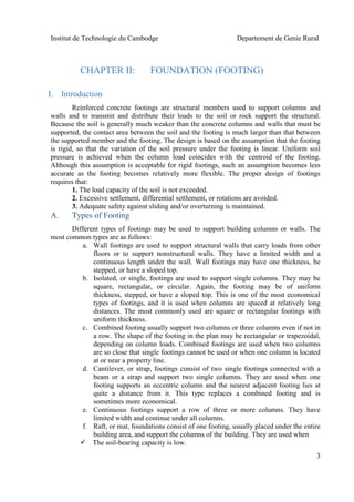 Institut de Technologie du Cambodge Departement de Genie Rural
3
CHAPTER II: FOUNDATION (FOOTING)
I. Introduction
Reinforced concrete footings are structural members used to support columns and
walls and to transmit and distribute their loads to the soil or rock support the structural.
Because the soil is generally much weaker than the concrete columns and walls that must be
supported, the contact area between the soil and the footing is much larger than that between
the supported member and the footing. The design is based on the assumption that the footing
is rigid, so that the variation of the soil pressure under the footing is linear. Uniform soil
pressure is achieved when the column load coincides with the centroid of the footing.
Although this assumption is acceptable for rigid footings, such an assumption becomes less
accurate as the footing becomes relatively more flexible. The proper design of footings
requires that:
1. The load capacity of the soil is not exceeded.
2. Excessive settlement, differential settlement, or rotations are avoided.
3. Adequate safety against sliding and/or overturning is maintained.
A. Types of Footing
Different types of footings may be used to support building columns or walls. The
most common types are as follows:
a. Wall footings are used to support structural walls that carry loads from other
floors or to support nonstructural walls. They have a limited width and a
continuous length under the wall. Wall footings may have one thickness, be
stepped, or have a sloped top.
b. Isolated, or single, footings are used to support single columns. They may be
square, rectangular, or circular. Again, the footing may be of uniform
thickness, stepped, or have a sloped top. This is one of the most economical
types of footings, and it is used when columns are spaced at relatively long
distances. The most commonly used are square or rectangular footings with
uniform thickness.
c. Combined footing usually support two columns or three columns even if not in
a row. The shape of the footing in the plan may be rectangular or trapezoidal,
depending on column loads. Combined footings are used when two columns
are so close that single footings cannot be used or when one column is located
at or near a property line.
d. Cantilever, or strap, footings consist of two single footings connected with a
beam or a strap and support two single columns. They are used when one
footing supports an eccentric column and the nearest adjacent footing lies at
quite a distance from it. This type replaces a combined footing and is
sometimes more economical.
e. Continuous footings support a row of three or more columns. They have
limited width and continue under all columns.
f. Raft, or mat, foundations consist of one footing, usually placed under the entire
building area, and support the columns of the building. They are used when
 The soil-bearing capacity is low.
 