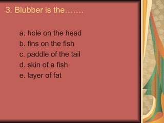 3. Blubber is the…….
a. hole on the head
b. fins on the fish
c. paddle of the tail
d. skin of a fish
e. layer of fat
 