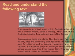 Read and understand the
following text.
A kangaroo is an animal found only in Australia, although it
has a smaller relative, called a wallaby, which lives on the
Australian island of Tasmania and also in New Guinea.
Kangaroos eat grass and plants. They have short front legs,
but very long, and very strong back legs and a tail. These are
used for sitting up and for jumping. Kangaroos have been
known to make forward jumps of over eight metres, and leap
across fences more than three metres high. They can also
run at speeds of over 45 kilometres per hour.
 