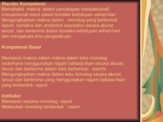 Standar Kompetensi
Memahami makna dalam percakapan transaksional/
interpersonal resmi dalam konteks kehidupan sehari-hari
Mengungkapkan makna dalam monolog yang berbentuk
report, narrative dan analytical exposition secara akurat,
lancar, dan berterima dalam konteks kehidupan sehari-hari
dan mengakses ilmu pengetahuan.
Kompetensi Dasar
Merespon makna dalam makna dalam teks monolog
sederhana menggunakan ragam bahasa lisan secara akurat,
lancar dan berterima dalam teks berbentuk: reports
Mengungkapkan makna dalam teks monolog secara akurat,
lancar dan berterima yang menggunakan ragam bahasa lisan
yang berbentuk: report
Indikator
Merespon wacana monolog: report
Melakukan monolog berbentuk : report
 
