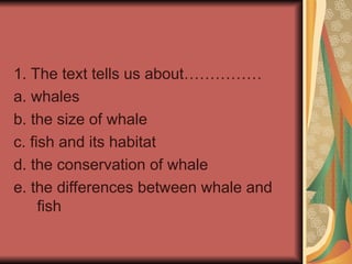 1. The text tells us about……………
a. whales
b. the size of whale
c. fish and its habitat
d. the conservation of whale
e. the differences between whale and
fish
 