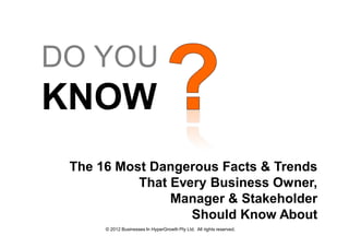DO YOU
KNOW
 The 16 Most Dangerous Facts & Trends
           That Every Business Owner,
                Manager & Stakeholder
                   Should Know About
      © 2012 Businesses In HyperGrowth Pty Ltd. All rights reserved.
 