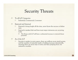 Security Threats
  To all IoT Categories
  Industrial, Commercial, Consumer
  External and Internal
  External is being fought all the time, never know the success or failure
ratio
  Internal is weakest link and how most major intrusions are occurring
today
  The Home with IoT will have a substantial increase in internal threat
potential
  As of the IoT
  Security is weaker in every aspect, there are millions more attack points,
and the number of networks inside a building increases dramatically,
meaning there are more ways of entry and then jumping from one
network to another
© 2015 JVE Consulting 23
 