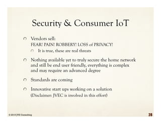 Security & Consumer IoT
  Vendors sell:
FEAR! PAIN! ROBBERY! LOSS of PRIVACY!
  It is true, these are real threats
  Nothing available yet to truly secure the home network
and still be end user friendly, everything is complex
and may require an advanced degree
  Standards are coming
  Innovative start ups working on a solution
(Disclaimer: JVEC is involved in this effort)
© 2015 JVE Consulting 28
 