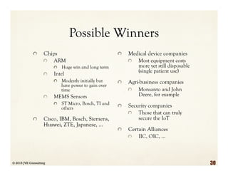 Possible Winners
  Chips
  ARM
  Huge win and long term
  Intel
  Modestly initially but
have power to gain over
time
  MEMS Sensors
  ST Micro, Bosch, TI and
others
  Cisco, IBM, Bosch, Siemens,
Huawei, ZTE, Japanese, …
  Medical device companies
  Most equipment costs
more yet still disposable
(single patient use)
  Agri-business companies
  Monsanto and John
Deere, for example
  Security companies
  Those that can truly
secure the IoT
  Certain Alliances
  IIC, OIC, …
© 2015 JVE Consulting 30
 