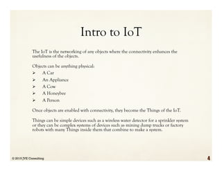 Intro to IoT
The IoT is the networking of any objects where the connectivity enhances the
usefulness of the objects.
Objects can be anything physical:
Ø  A Car
Ø  An Appliance
Ø  A Cow
Ø  A Honeybee
Ø  A Person
Once objects are enabled with connectivity, they become the Things of the IoT.
Things can be simple devices such as a wireless water detector for a sprinkler system
or they can be complex systems of devices such as mining dump trucks or factory
robots with many Things inside them that combine to make a system.
© 2015 JVE Consulting 4
 