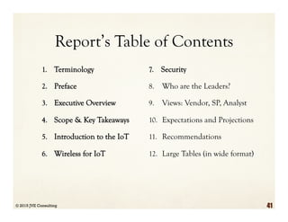 Report’s Table of Contents
1.  Terminology
2.  Preface
3.  Executive Overview
4.  Scope & Key Takeaways
5.  Introduction to the IoT
6.  Wireless for IoT
7.  Security
8.  Who are the Leaders?
9.  Views: Vendor, SP, Analyst
10.  Expectations and Projections
11.  Recommendations
12.  Large Tables (in wide format)
© 2015 JVE Consulting 41
 