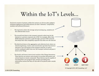 Within the IoT’s Levels…
Each	
  level	
  consists	
  of	
  systems,	
  within	
  the	
  systems	
  are	
  devices	
  (aka:	
  gadgets/
machines/appliances)	
  and	
  within	
  devices	
  are	
  their	
  'elements:'	
  components,	
  
modules	
  and	
  software/>irmware:	
  
  The	
  top	
  level	
  is	
  where	
  the	
  storage	
  and	
  processing	
  (e.g.,	
  analytics)	
  of	
  
the	
  collected	
  data	
  occurs	
  
  The	
  second	
  level	
  down	
  is	
  the	
  transport	
  network,	
  which	
  may	
  be	
  the	
  
Internet	
  or	
  a	
  private	
  corporate	
  one.	
  AT&T,	
  for	
  example,	
  offers	
  their	
  
M2M	
  Industrial	
  customers	
  a	
  path	
  through	
  a	
  private	
  AT&T	
  network	
  
that	
  keeps	
  their	
  data	
  completely	
  separate	
  from	
  data	
  over	
  the	
  Internet	
  
  The	
  third	
  level	
  down	
  is	
  the	
  aggregation	
  and	
  collection	
  level,	
  where	
  on-
site/local	
  gateways,	
  routers,	
  and	
  concentrators	
  get	
  data	
  from	
  devices	
  
and	
  pass	
  it	
  up	
  in	
  IP	
  format	
  to	
  the	
  transport	
  network,	
  as	
  well	
  as	
  
receive	
  command	
  traf>ic	
  from	
  over	
  the	
  transport	
  network	
  and	
  pass	
  it	
  
down	
  to	
  the	
  Things	
  
  The	
  fourth,	
  and	
  lowest,	
  device	
  level	
  consists	
  of	
  the	
  Things	
  themselves.	
  
These	
  devices	
  use	
  sensors	
  and	
  actuators	
  to	
  provide	
  information	
  and	
  
actions	
  based	
  on	
  remote	
  commands.	
  These	
  devices	
  may	
  be	
  capable	
  of	
  
executing	
  their	
  own	
  program	
  logic	
  and	
  thus	
  providing	
  semi-
autonomous	
  actions	
  but	
  they	
  are	
  also	
  able	
  to	
  be	
  placed	
  under	
  outside	
  
control
© 2015 JVE Consulting 6
 