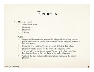 Elements
  Most important
  Sensors/Actuators
  Connectivity
  Processors
  Software
  Why?
  Sensors will be everywhere, they will be a huge volume of very low cost
pieces. Taiwanese can do this! Actuators will also be a big part, but not as
much as Sensors.
  Connectivity is required. Certain types will do better than others.
  Processors will be needed for the brains of Things and above
  Software will be the thinking part of Things, the Analytics, the User
Interface, the basis of the User Experience, and the Security
  Without the right path ahead the market may be making the wrong
products
© 2015 JVE Consulting 9
 