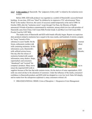 12
2.2.3 Crisis number 3: Hanoimilk: The ‘judgment of dirty milk” is related to the melamine toxin
in IZZI:
Before 2008, IZZI milk producer was regarded as a symbol of Hanoimilk's successful brand
building. At one time, IZZI was "liked" by children by its impressive TVC advertisement "Rain,
Wind" in the market. However, this series of successes ended temporarily at the end of 2008. In
October 2008, after the "melamine storm" swept through Viet Nam, the Ministry of Health
announced 18 kinds of products contaminated by melamine, among which two raw milk powders of
Hanoimilk came from China: Full Cream Milk Powder Grade A and Blue Cow-Full Cream Milk
Powder Used for UHT Milk.
The media crisis of Hanoimilk and IZZI milk brands officially began. Reports on suspicious
dairy products related to melamine have surged in the mass media, and hundreds of articles compete
for "many" hazards of this
substance to users' health. On the internet
forum, enthusiastic mothers talk about
milk containing melamine. In this
information cycle, Hanoimilk's IZZI
milk suffered serious losses. Results:
One day after the release of
melamine bonded milk sample
information, many dealers, shops,
supermarkets and consumers
"abandoned" and "resisted" the
company's products. Many stores try to
return the imported IZZI milk to
suppliers because of the fear that milk contains toxins. On the shelves of some supermarkets, IZZI
milk was removed due to the alienation of customers. Under the influence of the media, consumers'
confidence in Hanoimilk products and IZZI milk has dropped to a very low level. Sales fell sharply,
and no matter how the salesperson explained it, many consumers refused. (4)
 ORGANIZATIONAL CRISIS: Crisis of Deception => Responsive Crisis Management
 