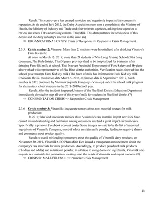 15
Result: This controversy has created suspicion and negatively impacted the company's
reputation.At the end of July 2012, the Dairy Association even sent a complaint to the Ministry of
Health, the Ministry of Industry and Trade and other relevant agencies, asking these agencies to
review and check TH's advertising content. True Milk. This demonstrates the seriousness of this
debate and the dairy industry's interest in the issue. (6)
 ORGANIZATIONAL CRISIS: Crisis of Deception => Responsive Crisis Management
2.3.5 Crisis number 2: Vinasoy: More than 23 students were hospitalized after drinking Vinasoy's
Fami Kid milk:
At noon on March 15, 2019, more than 23 students of Nha Long Primary School (Nha Long
commune, Phu Binh district, Thai Nguyen province) had to be hospitalized for treatment after
drinking Fami Kid milk at school. Thai Nguyen Provincial Department of Food Safety and Hygiene
also worked with representatives of Phu Binh district authorities. Verification results showed that the
school gave students Fami Kid soy milk (The batch of milk has information: Fami Kid soy milk
Chocolate flavor. Production date March 5, 2019, expiration date is September 5 /2019, batch
number is 032I, produced by Vietnam Soymilk Company - Vinasoy) under the school milk program
for elementary school students in the 2018-2019 school year.
Result: After the incident happened, leaders of the Phu Binh District Education Department
immediately directed to stop all use of this type of milk for students in Phu Binh district (7)
 CONFRONTATION CRISIS => Responsive Crisis Management
2.3.6 Crisis number 3: Vinamilk: Inaccurate rumors about raw material sources for milk
production:
In 2019, false and inaccurate rumors about Vinamilk's raw material import activities have
caused misunderstanding and confusion among consumers and had a great impact on businesses.
Specifically, a personal Facebook account posted Some images are said to be the list of imported
ingredients of Vinamilk Company, most of which are skim milk powder, leading to negative shares
and comments about product quality.
Result: to avoid misleading consumers about the quality of Vinamilk dairy products, on
November 30, 2019, Vinamilk CEO Phan Minh Tien issued a transparent announcement about the
company's raw materials for milk production. Accordingly, to produce powdered milk products
(children and adults) and nutritional powder, in addition to using domestic ingredients, Vinamilk also
imports raw materials for production, meeting meet the needs of domestic and export markets. (8)
 CRISIS OF MALEVOLENCE => Proactive Crisis Management
 
