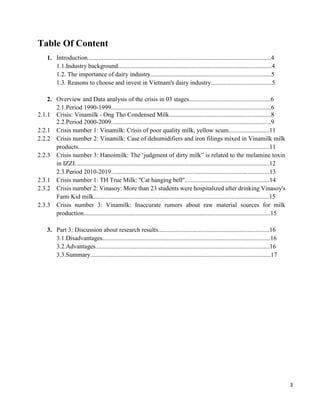 3
Table Of Content
1. Introduction.....................................................................................................................4
1.1.Industry background..................................................................................................4
1.2. The importance of dairy industry.............................................................................5
1.3. Reasons to choose and invest in Vietnam's dairy industry.......................................5
2. Overview and Data analysis of the crisis in 03 stages....................................................6
2.1.Period 1990-1999......................................................................................................6
2.1.1 Crisis: Vinamilk - Ong Tho Condensed Milk.................................................................8
2.2.Period 2000-2009......................................................................................................9
2.2.1 Crisis number 1: Vinamilk: Crisis of poor quality milk, yellow scum..........................11
2.2.2 Crisis number 2: Vinamilk: Case of dehumidifiers and iron filings mixed in Vinamilk milk
products..........................................................................................................................11
2.2.3 Crisis number 3: Hanoimilk: The ‘judgment of dirty milk” is related to the melamine toxin
in IZZI............................................................................................................................12
2.3.Period 2010-2019.....................................................................................................13
2.3.1 Crisis number 1: TH True Milk: ''Cat hanging bell''......................................................14
2.3.2 Crisis number 2: Vinasoy: More than 23 students were hospitalized after drinking Vinasoy's
Fami Kid milk................................................................................................................15
2.3.3 Crisis number 3: Vinamilk: Inaccurate rumors about raw material sources for milk
production.......................................................................................................................15
3. Part 3: Discussion about research results.......................................................................16
3.1.Disadvantages...........................................................................................................16
3.2.Advantages...............................................................................................................16
3.3.Summary...................................................................................................................17
 