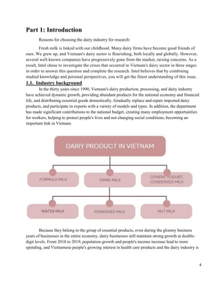 4
Part 1: Introduction
Reasons for choosing the dairy industry for research:
Fresh milk is linked with our childhood. Many dairy firms have become good friends of
ours. We grew up, and Vietnam's dairy sector is flourishing, both locally and globally. However,
several well-known companies have progressively gone from the market, raising concerns. As a
result, Intel chose to investigate the crises that occurred in Vietnam's dairy sector in three stages
in order to answer this question and complete the research. Intel believes that by combining
studied knowledge and personal perspectives, you will get the finest understanding of this issue.
1.1. Industry background
In the thirty years since 1990, Vietnam's dairy production, processing, and dairy industry
have achieved dynamic growth, providing abundant products for the national economy and financial
life, and distributing essential goods domestically. Gradually replace and repair imported dairy
products, and participate in exports with a variety of models and types. In addition, the department
has made significant contributions to the national budget, creating many employment opportunities
for workers, helping to protect people's lives and not changing social conditions, becoming an
important link in Vietnam.
Because they belong to the group of essential products, even during the gloomy business
years of businesses in the entire economy, dairy businesses still maintain strong growth at double-
digit levels. From 2010 to 2019, population growth and people's income increase lead to more
spending, and Vietnamese people's growing interest in health care products and the dairy industry is
 