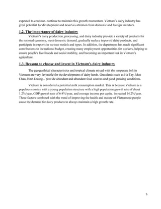 5
expected to continue. continue to maintain this growth momentum. Vietnam's dairy industry has
great potential for development and deserves attention from domestic and foreign investors.
1.2. The importance of dairy industry
Vietnam's dairy production, processing, and dairy industry provide a variety of products for
the national economy, meet domestic demand, gradually replace imported dairy products, and
participate in exports in various models and types. In addition, the department has made significant
contributions to the national budget, creating many employment opportunities for workers, helping to
ensure people's livelihoods and social stability, and becoming an important link in Vietnam's
agriculture.
1.3. Reasons to choose and invest in Vietnam's dairy industry
The geographical characteristics and tropical climate mixed with the temperate belt in
Vietnam are very favorable for the development of dairy herds. Grasslands such as Ha Tay, Moc
Chau, Binh Duong... provide abundant and abundant food sources and good growing conditions.
Vietnam is considered a potential milk consumption market. This is because Vietnam is a
populous country with a young population structure with a high population growth rate of about
1.2%/year, GDP growth rate of 6-8%/year, and average income per capita. increased 14.2%/year.
These factors combined with the trend of improving the health and stature of Vietnamese people
cause the demand for dairy products to always maintain a high growth rate.
 
