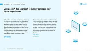 Using an API-led approach to quickly compose new
digital experiences
“At BaptistCare, we are always looking at ways of improving
and simplifying our customer service and delivery across
our aged care and home services clients. With MuleSoft,
we’re able to move fast and better serve our customers
by leveraging API-led connectivity. We are quickly and
easily integrating various applications and data — from our
CRM system to our YouChoose tool where customers can
customize the services they need online within minutes —
providing connected customer experiences and reducing
project delivery timelines from months to weeks.”
“The whole integration behind visual applications to me
is much more important because if I have the right data,
I can develop 10, 12, 20 applications from the same data,
choose the best, decommission the rest. If I want to be
able to compose and create these new applications, I
don’t want — and I don’t have — the budget every time
to start from zero. I need to be able to have the pieces
of functionality and pieces of data and compose the
right applications.”
Daniel Pettman,
CIO, BaptistCare
Yanna Winter,
CIO, Generali
T R E N D N O .1 | T H E D I G I TA L - R E A DY C U LT U R E
11 TOP 8 DIGITAL TRANSFORMATION TRENDS SHAPING 2021
 