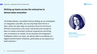 Skilling up teams across the enterprise to
democratize innovation
Eileen Rizzo,
Senior vice president of IT,
Ashley Stewart
19 TOP 8 DIGITAL TRANSFORMATION TRENDS SHAPING 2021
“At Ashley Stewart, we believe that by skilling up our employees
on integration and APIs, we not only help them thrive in
their career but also help our business thrive for the future.
API-led connectivity is the most critical skill and concept to
learn to create connected customer experiences and bring
new innovations to market. As we broaden the Integration
Trailblazers within our team, we will be able to accelerate our
digital transformation initiatives, particularly as we expand our
SaaS solutions.”
T R E N D N O .2 | D E M OC R AT I Z AT I O N O F I N N OVAT I O N
 