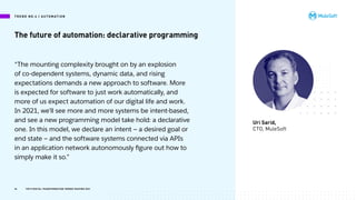 The future of automation: declarative programming
Uri Sarid,
CTO, MuleSoft
“The mounting complexity brought on by an explosion
of co-dependent systems, dynamic data, and rising
expectations demands a new approach to software. More
is expected for software to just work automatically, and
more of us expect automation of our digital life and work.
In 2021, we’ll see more and more systems be intent-based,
and see a new programming model take hold: a declarative
one. In this model, we declare an intent — a desired goal or
end state — and the software systems connected via APIs
in an application network autonomously figure out how to
simply make it so.”
T R E N D N O .4 | A U TO M AT I O N
34 TOP 8 DIGITAL TRANSFORMATION TRENDS SHAPING 2021
 