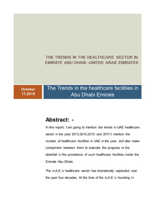 THE TRENDS IN THE HEALTHCARE SECTOR IN
EMIRATE ABU DHABI -UNITED ARAB EMIRATES
October
17,2019
The Trends in the healthcare facilities in
Abu Dhabi Emirate
Abstract: -
In this report, I am going to mention the trends in UAE healthcare
sector in the year 2013,2014,2015 and 2017.I mention the
number of healthcare facilities in UAE in the year and also make
comparison between them to evaluate the progress or the
downfall in the providence of such healthcare facilities inside the
Emirate Abu Dhabi.
The U.A.E.’s healthcare sector has dramatically expanded over
the past four decades. At the time of the U.A.E.’s founding in
 