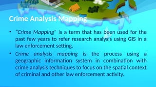 Crime Analysis Mapping
• “Crime Mapping” is a term that has been used for the
past few years to refer research analysis using GIS in a
law enforcement setting.
• Crime analysis mapping is the process using a
geographic information system in combination with
crime analysis techniques to focus on the spatial context
of criminal and other law enforcement activity.
 