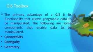 GIS Toolbox
 The primary advantage of a GIS is its
functionality that allows geographic data to
be manipulated. The following are some
components that enable data to be
manipulated.
• Connectivity
• Contiguity
• Geometry
 