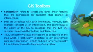 GIS Toolbox
• Connectivity- refers to streets and other linear features
that are represented by segments that connect at
intersections.
• Data are associated with each line feature. However, each
segment connects at an intersection, and connectivity is
the ability of the GIS to recognize that the two line
segments come together to form an intersection.
• Thus, connectivity allows intersections to be located on the
map which is particularly important in law enforcement
data since information (reports and calls for service) usually
list an intersection as the location of an accident.
 